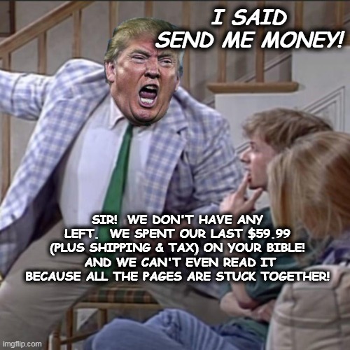 Trump Bible | I SAID SEND ME MONEY! SIR!  WE DON'T HAVE ANY LEFT.  WE SPENT OUR LAST $59.99 (PLUS SHIPPING & TAX) ON YOUR BIBLE!  AND WE CAN'T EVEN READ IT BECAUSE ALL THE PAGES ARE STUCK TOGETHER! | image tagged in trump meme,trump,maga,trump2024,trump bible | made w/ Imgflip meme maker