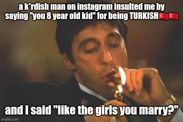 not that good of an insult but I love insulting k*rds | a k*rdish man on instagram insulted me by saying "you 8 year old kid" for being TURKISH🇹🇷🇹🇷; and I said "like the girls you marry?" | image tagged in scarface serious | made w/ Imgflip meme maker