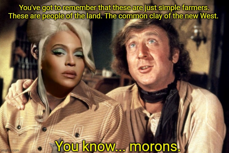 Blazing Saddles Morons | You've got to remember that these are just simple farmers. These are people of the land. The common clay of the new West. You know... morons. | image tagged in blazing saddles morons | made w/ Imgflip meme maker