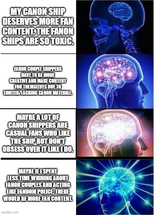 Canon Shippers | MY CANON SHIP DESERVES MORE FAN CONTENT. THE FANON SHIPS ARE SO TOXIC. FANON COUPLE SHIPPERS HAVE TO BE MORE CREATIVE AND MAKE CONTENT FOR THEMSELVES DUE TO LIMITED/LACKING CANON MATERIAL. MAYBE A LOT OF CANON SHIPPERS ARE CASUAL FANS WHO LIKE THE SHIP BUT DON'T OBSESS OVER IT LIKE I DO. MAYBE IF I SPENT LESS TIME WHINING ABOUT FANON COUPLES AND ACTING LIKE FANDOM POLICE, THERE WOULD BE MORE FAN CONTENT. | image tagged in memes,expanding brain | made w/ Imgflip meme maker