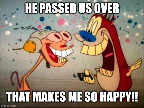 Oh Joy ren and stimpy | HE PASSED US OVER THAT MAKES ME SO HAPPY!! | image tagged in oh joy ren and stimpy | made w/ Imgflip meme maker