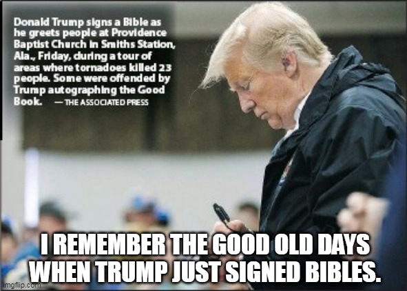 Trump Signing Bibles | I REMEMBER THE GOOD OLD DAYS WHEN TRUMP JUST SIGNED BIBLES. | image tagged in trump bible,lee greenwood,maga,trump2024 | made w/ Imgflip meme maker