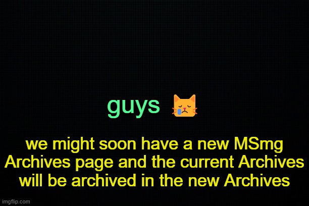 . | guys 😿; we might soon have a new MSmg Archives page and the current Archives will be archived in the new Archives | image tagged in the black | made w/ Imgflip meme maker