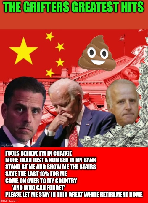 THE GRIFTERS GREATEST HITS; FOOLS BELIEVE I'M IN CHARGE
MORE THAN JUST A NUMBER IN MY BANK
STAND BY ME AND SHOW ME THE STAIRS
SAVE THE LAST 10% FOR ME
COME ON OVER TO MY COUNTRY
      *AND WHO CAN FORGET*
PLEASE LET ME STAY IN THIS GREAT WHITE RETIREMENT HOME | image tagged in biden family grifters,red background | made w/ Imgflip meme maker