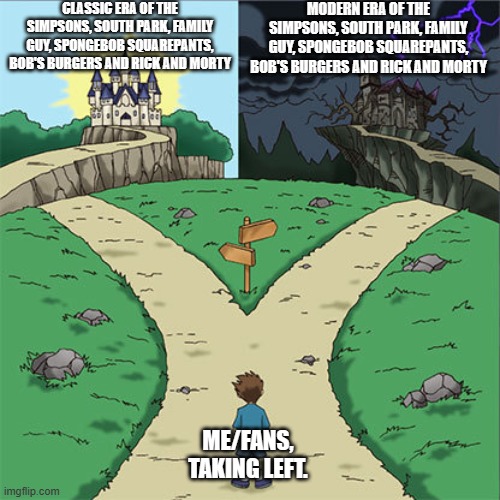 Two Paths | CLASSIC ERA OF THE SIMPSONS, SOUTH PARK, FAMILY GUY, SPONGEBOB SQUAREPANTS, BOB'S BURGERS AND RICK AND MORTY; MODERN ERA OF THE SIMPSONS, SOUTH PARK, FAMILY GUY, SPONGEBOB SQUAREPANTS, BOB'S BURGERS AND RICK AND MORTY; ME/FANS, TAKING LEFT. | image tagged in two paths | made w/ Imgflip meme maker