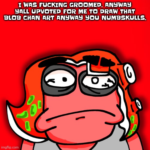 This isn't funny. I WAS GROOMED. NOTHING ELSE MATTERS. I WAS GROOMED. | I WAS FUC​​KING GROOMED. ANYWAY YALL UPVOTED FOR ME TO DRAW THAT BLOB CHAN ART ANYWAY YOU NUMBSKULLS. | image tagged in moyley disturbed | made w/ Imgflip meme maker