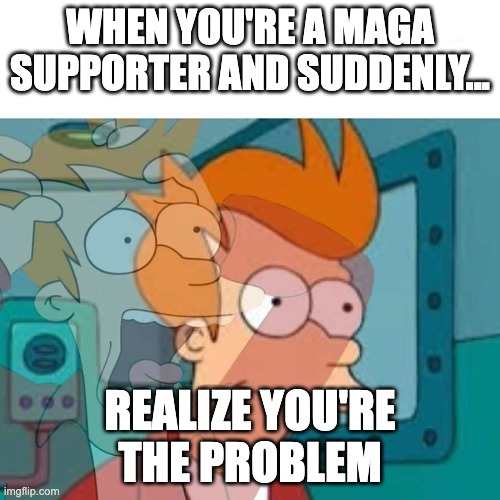 MAGA | WHEN YOU'RE A MAGA SUPPORTER AND SUDDENLY... REALIZE YOU'RE THE PROBLEM | image tagged in fry,maga,democrats,republicans,trump,biden | made w/ Imgflip meme maker