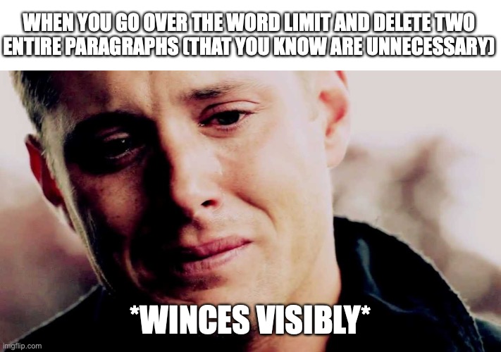 It's painful. | WHEN YOU GO OVER THE WORD LIMIT AND DELETE TWO
ENTIRE PARAGRAPHS (THAT YOU KNOW ARE UNNECESSARY); *WINCES VISIBLY* | image tagged in dean winchester crying | made w/ Imgflip meme maker