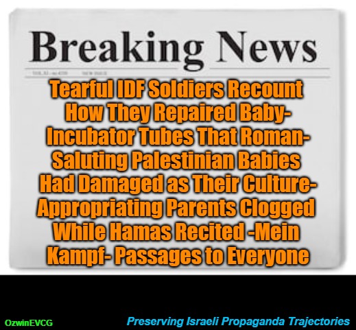 Preserving Israeli Propaganda Trajectories [PSC] | Tearful IDF Soldiers Recount 

How They Repaired Baby-

Incubator Tubes That Roman-

Saluting Palestinian Babies 

Had Damaged as Their Culture-

Appropriating Parents Clogged 

While Hamas Recited -Mein 

Kampf- Passages to Everyone; OzwinEVCG; Preserving Israeli Propaganda Trajectories | image tagged in msm lies,breaking news,israel lies,political tragicomedy,war in palestine,facts vs feelings | made w/ Imgflip meme maker