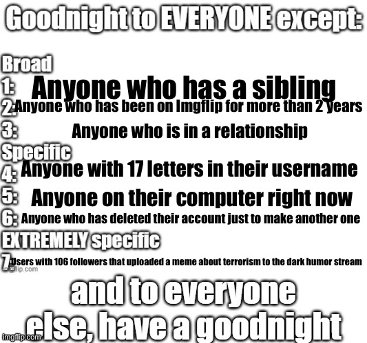 goodnight to everyone except | Anyone who has a sibling; Anyone who has been on Imgflip for more than 2 years; Anyone who is in a relationship; Anyone with 17 letters in their username; Anyone on their computer right now; Anyone who has deleted their account just to make another one; Users with 106 followers that uploaded a meme about terrorism to the dark humor stream | image tagged in goodnight to everyone except | made w/ Imgflip meme maker