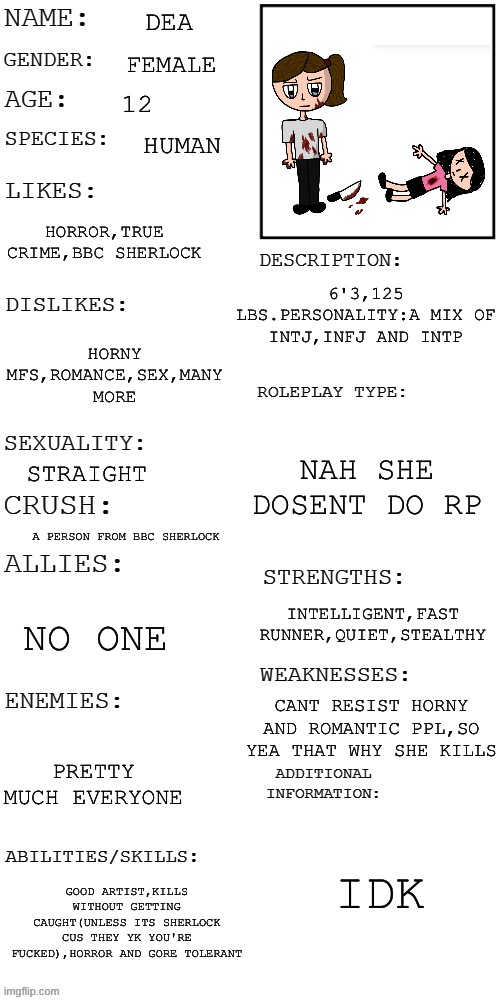 Why do OCs i make look like me- | DEA; FEMALE; 12; HUMAN; HORROR,TRUE CRIME,BBC SHERLOCK; 6'3,125 LBS.PERSONALITY:A MIX OF INTJ,INFJ AND INTP; HORNY MFS,ROMANCE,SEX,MANY MORE; NAH SHE DOSENT DO RP; STRAIGHT; A PERSON FROM BBC SHERLOCK; INTELLIGENT,FAST RUNNER,QUIET,STEALTHY; NO ONE; CANT RESIST HORNY AND ROMANTIC PPL,SO YEA THAT WHY SHE KILLS; PRETTY MUCH EVERYONE; IDK; GOOD ARTIST,KILLS WITHOUT GETTING CAUGHT(UNLESS ITS SHERLOCK CUS THEY YK YOU'RE FUCKED),HORROR AND GORE TOLERANT | image tagged in updated roleplay oc showcase | made w/ Imgflip meme maker