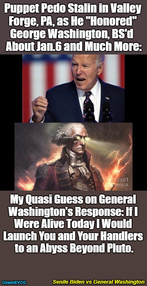 Senile Biden vs General Washington [NV] | Puppet Pedo Stalin in Valley 

Forge, PA, as He "Honored" 

George Washington, BS'd  

About Jan.6 and Much More:; My Quasi Guess on General 

Washington's Response: If I 

Were Alive Today I Would 

Launch You and Your Handlers 

to an Abyss Beyond Pluto. Senile Biden vs General Washington; OzwinEVCG | image tagged in joe biden,valley forge,speech,george washington,comparison,jan 6 | made w/ Imgflip meme maker