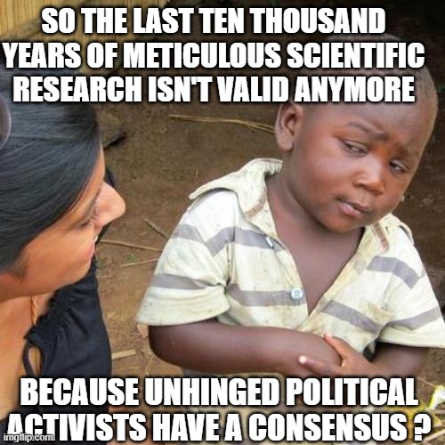 Third World Skeptical Kid | SO THE LAST TEN THOUSAND YEARS OF METICULOUS SCIENTIFIC RESEARCH ISN'T VALID ANYMORE; BECAUSE UNHINGED POLITICAL ACTIVISTS HAVE A CONSENSUS ? | image tagged in memes,third world skeptical kid | made w/ Imgflip meme maker