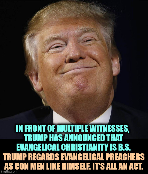The Con Man is fund-raising again. | IN FRONT OF MULTIPLE WITNESSES, 
TRUMP HAS ANNOUNCED THAT
EVANGELICAL CHRISTIANITY IS B.S. TRUMP REGARDS EVANGELICAL PREACHERS AS CON MEN LIKE HIMSELF. IT'S ALL AN ACT. | image tagged in trump smiling,con man,greedy,evangelicals,disrespect | made w/ Imgflip meme maker
