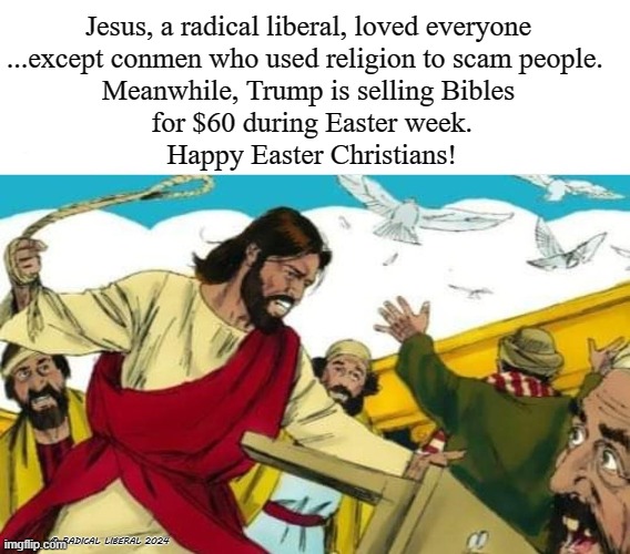 The Original Radical Liberal | Jesus, a radical liberal, loved everyone
...except conmen who used religion to scam people. 
Meanwhile, Trump is selling Bibles
 for $60 during Easter week.
 Happy Easter Christians! © RADICAL LIBERAL 2024 | image tagged in jesus,easter,bible,trump the con,christians,con artist | made w/ Imgflip meme maker
