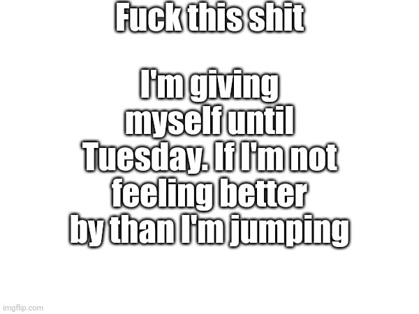 Help | Fuck this shit; I'm giving myself until Tuesday. If I'm not feeling better by than I'm jumping | made w/ Imgflip meme maker