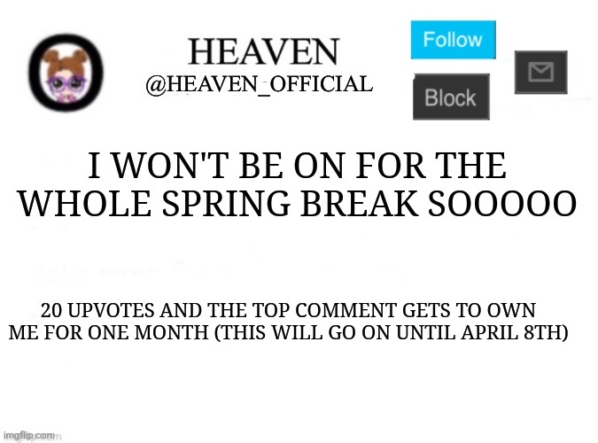 See you next week during the eclipse :3 | I WON'T BE ON FOR THE WHOLE SPRING BREAK SOOOOO; 20 UPVOTES AND THE TOP COMMENT GETS TO OWN ME FOR ONE MONTH (THIS WILL GO ON UNTIL APRIL 8TH) | image tagged in heaven s template | made w/ Imgflip meme maker