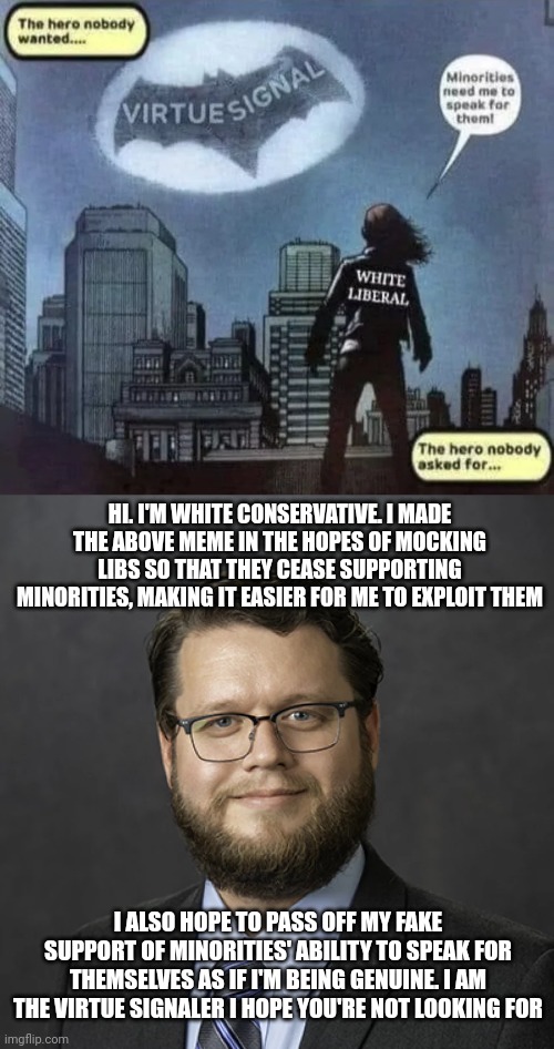 If you hate 'em, speak for 'em while crying about others speaking for 'em | HI. I'M WHITE CONSERVATIVE. I MADE THE ABOVE MEME IN THE HOPES OF MOCKING LIBS SO THAT THEY CEASE SUPPORTING MINORITIES, MAKING IT EASIER FOR ME TO EXPLOIT THEM; I ALSO HOPE TO PASS OFF MY FAKE SUPPORT OF MINORITIES' ABILITY TO SPEAK FOR THEMSELVES AS IF I'M BEING GENUINE. I AM THE VIRTUE SIGNALER I HOPE YOU'RE NOT LOOKING FOR | image tagged in conservatives,evil,virtue signalling | made w/ Imgflip meme maker