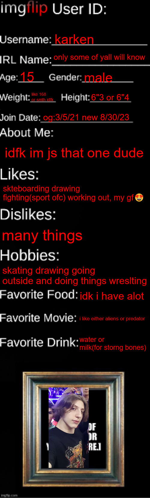 i was tired ok | karken; only some of yall will know; 15; male; like 168 or smth idfk; 6"3 or 6"4; og:3/5/21 new 8/30/23; idfk im js that one dude; skteboarding drawing fighting(sport ofc) working out, my gf😍; many things; skating drawing going outside and doing things wreslting; idk i have alot; i like either aliens or predator; water or milk(for storng bones) | image tagged in imgflip id card | made w/ Imgflip meme maker