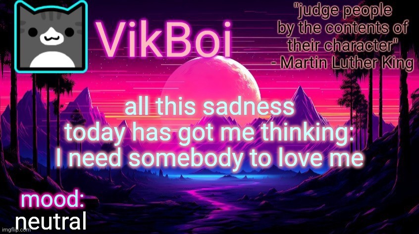 VikBoi vaporwave temp | all this sadness today has got me thinking: I need somebody to love me; neutral | image tagged in vikboi vaporwave temp | made w/ Imgflip meme maker