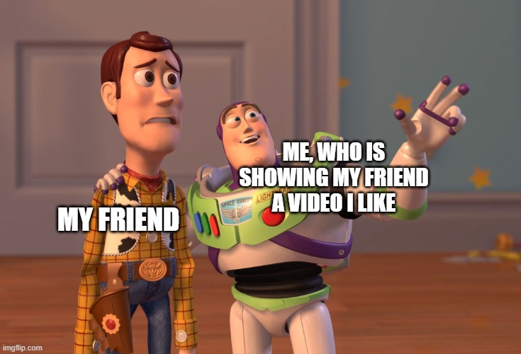 this happens everytime | ME, WHO IS SHOWING MY FRIEND A VIDEO I LIKE; MY FRIEND | image tagged in memes,x x everywhere | made w/ Imgflip meme maker