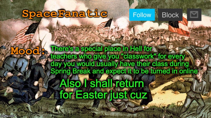 SpaceFanatic’s Civil War Announcement Template | There's a special place in Hell for teachers who give you "classwork" for every day you would usually have their class during Spring Break and expect it to be turned in online; Also I shall return for Easter just cuz | image tagged in spacefanatic s civil war announcement template | made w/ Imgflip meme maker