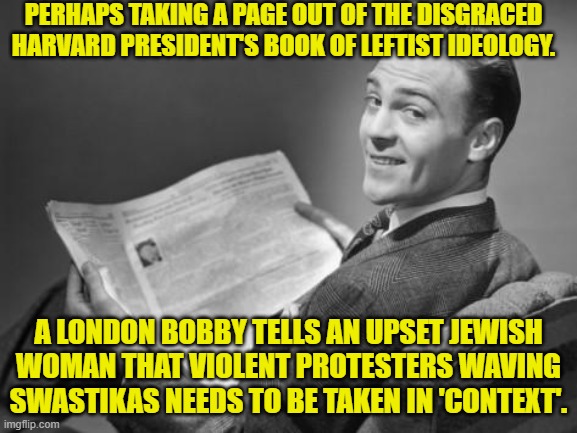 The context being that leftists support Jewish genocide. | PERHAPS TAKING A PAGE OUT OF THE DISGRACED HARVARD PRESIDENT'S BOOK OF LEFTIST IDEOLOGY. A LONDON BOBBY TELLS AN UPSET JEWISH WOMAN THAT VIOLENT PROTESTERS WAVING SWASTIKAS NEEDS TO BE TAKEN IN 'CONTEXT'. | image tagged in 50's newspaper | made w/ Imgflip meme maker