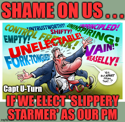 PM Starmer? - Shame on us | SHAME ON US . . . 'Discontent' from Labour MPs; Waspi Women; 'PENSION TRIPLE LOCK' Anneliese Dodds Rwanda plan Quid Pro Quo UK/EU Illegal Migrant Exchange deal; UK not taking its fair share, EU Exchange Deal = People Trafficking !!! Starmer to Betray Britain, #Burden Sharing #Quid Pro Quo #100,000; #Immigration #Starmerout #Labour #wearecorbyn #KeirStarmer #DianeAbbott #McDonnell #cultofcorbyn #labourisdead #labourracism #socialistsunday #nevervotelabour #socialistanyday #Antisemitism #Savile #SavileGate #Paedo #Worboys #GroomingGangs #Paedophile #IllegalImmigration #Immigrants #Invasion #Starmeriswrong #SirSoftie #SirSofty #Blair #Steroids (AKA Keith) Labour Slippery Starmer STARMER FORCED TO RE-ADMIT RACIST ABBOTT BACK INTO THE LABOUR PARTY; Re dominant use of the Union Jack Flag in election campaign material; Concerns were raised by the partys Black, Asian and Minority ethnic (BAME) group & activists; Capt U-Turn; IF WE ELECT 'SLIPPERY
STARMER' AS OUR PM | image tagged in slippery starmer,labourisdead,20 mph ulez khan,stop boats rwanda,illegal immigration,rayner cover up | made w/ Imgflip meme maker