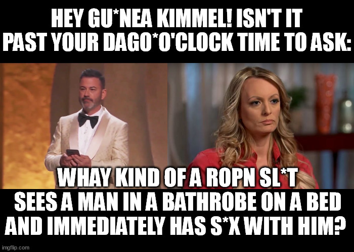 Stephanie Gregory Clifford  - the John Wilkes Booth of 2024. | HEY GU*NEA KIMMEL! ISN'T IT PAST YOUR DAGO*O'CLOCK TIME TO ASK:; WHAY KIND OF A ROPN SL*T SEES A MAN IN A BATHROBE ON A BED AND IMMEDIATELY HAS S*X WITH HIM? | image tagged in maga kimmel,stormy daniels,stephanie gregory clifford,unfunny,memes,funny | made w/ Imgflip meme maker