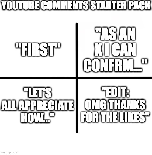 every yt video has these... | YOUTUBE COMMENTS STARTER PACK; "AS AN X I CAN CONFRM..."; "FIRST"; "LET'S ALL APPRECIATE HOW..."; "EDIT: OMG THANKS FOR THE LIKES" | image tagged in memes,blank starter pack,youtube comments | made w/ Imgflip meme maker