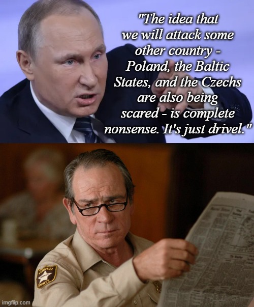 Is it though? | "The idea that we will attack some other country - Poland, the Baltic States, and the Czechs are also being scared - is complete nonsense. It's just drivel." | image tagged in angry putin,tommy lee jones with newspaper | made w/ Imgflip meme maker