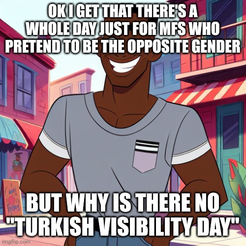 Edward Rockingson | OK I GET THAT THERE'S A WHOLE DAY JUST FOR MFS WHO PRETEND TO BE THE OPPOSITE GENDER; BUT WHY IS THERE NO "TURKISH VISIBILITY DAY" | image tagged in edward rockingson | made w/ Imgflip meme maker