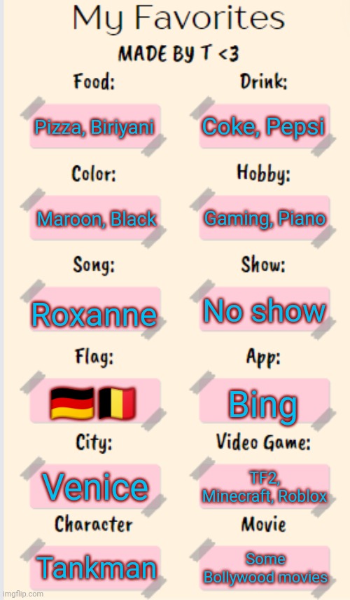 Updated! | Coke, Pepsi; Pizza, Biriyani; Gaming, Piano; Maroon, Black; Roxanne; No show; 🇩🇪🇧🇪; Bing; Venice; TF2, Minecraft, Roblox; Tankman; Some Bollywood movies | image tagged in my favorites made by t | made w/ Imgflip meme maker