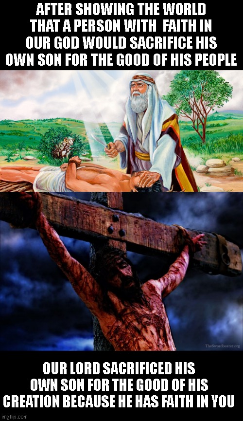 the fundamental connection between Abrahams willing sacrifice and our lords | AFTER SHOWING THE WORLD THAT A PERSON WITH  FAITH IN OUR GOD WOULD SACRIFICE HIS OWN SON FOR THE GOOD OF HIS PEOPLE; OUR LORD SACRIFICED HIS OWN SON FOR THE GOOD OF HIS CREATION BECAUSE HE HAS FAITH IN YOU | image tagged in abraham to sacrifice isaac,jesus on the cross | made w/ Imgflip meme maker