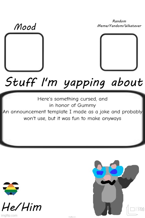 In memory of Gummy; and in good jest | Random Meme/Fandom/Whatever; Mood; Stuff I'm yapping about; Here's something cursed, and in honor of Gummy
An announcement template I made as a joke and probably won't use, but it was fun to make anyways; He/Him | made w/ Imgflip meme maker