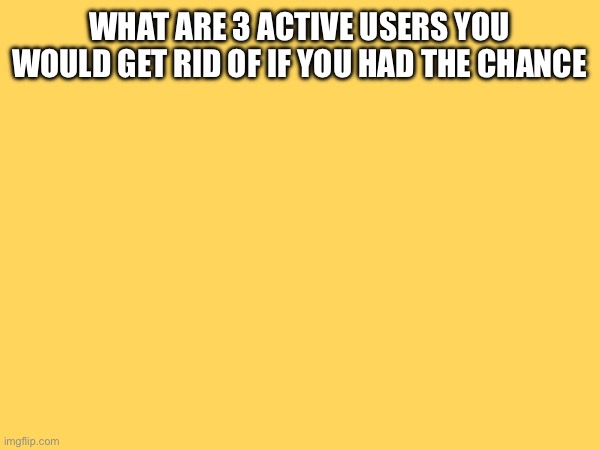 WHAT ARE 3 ACTIVE USERS YOU WOULD GET RID OF IF YOU HAD THE CHANCE | made w/ Imgflip meme maker