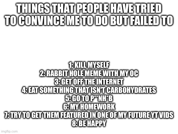 It cannot be done | 1: KILL MYSELF
2: RABBIT HOLE MEME WITH MY OC
3: GET OFF THE INTERNET
4: EAT SOMETHING THAT ISN'T CARBOHYDRATES
5: GO TO P**NH*B
6: MY HOMEWORK
7: TRY TO GET THEM FEATURED IN ONE OF MY FUTURE YT VIDS
8: BE HAPPY; THINGS THAT PEOPLE HAVE TRIED TO CONVINCE ME TO DO BUT FAILED TO | image tagged in e | made w/ Imgflip meme maker