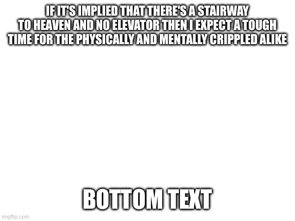 e | IF IT'S IMPLIED THAT THERE'S A STAIRWAY TO HEAVEN AND NO ELEVATOR THEN I EXPECT A TOUGH TIME FOR THE PHYSICALLY AND MENTALLY CRIPPLED ALIKE; BOTTOM TEXT | image tagged in e | made w/ Imgflip meme maker