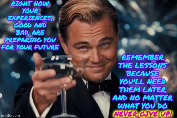 Hang In There.  It Is Soooooooo Worth It!! | RIGHT NOW
YOUR EXPERIENCES, GOOD AND BAD, ARE PREPARING YOU FOR YOUR FUTURE; REMEMBER THE LESSONS BECAUSE YOU'LL NEED THEM LATER AND NO MATTER WHAT YOU DO
NEVER GIVE UP! NEVER GIVE UP! | image tagged in memes,leonardo dicaprio cheers,life is good,love is everywhere,don't worry be happy,be happy | made w/ Imgflip meme maker