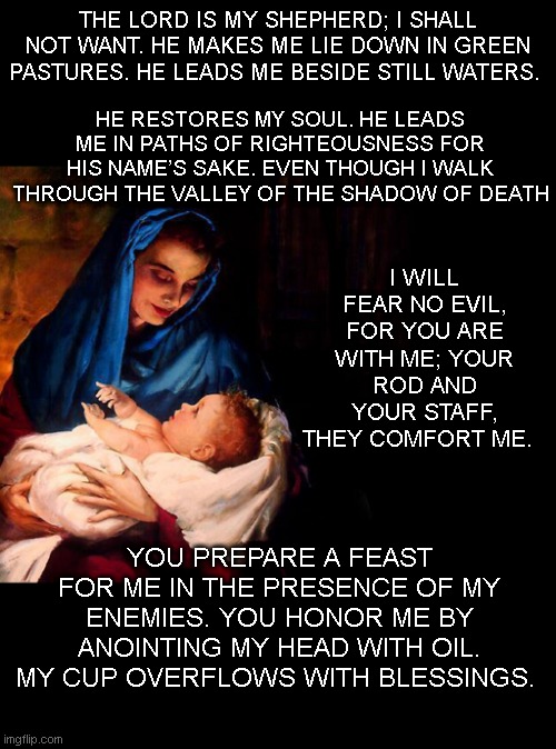 Happy Easter, Lord. Psalm 23:1-5 | THE LORD IS MY SHEPHERD; I SHALL NOT WANT. HE MAKES ME LIE DOWN IN GREEN PASTURES. HE LEADS ME BESIDE STILL WATERS. HE RESTORES MY SOUL. HE LEADS ME IN PATHS OF RIGHTEOUSNESS FOR HIS NAME’S SAKE. EVEN THOUGH I WALK THROUGH THE VALLEY OF THE SHADOW OF DEATH; I WILL FEAR NO EVIL, FOR YOU ARE WITH ME; YOUR ROD AND YOUR STAFF, THEY COMFORT ME. YOU PREPARE A FEAST FOR ME IN THE PRESENCE OF MY ENEMIES. YOU HONOR ME BY ANOINTING MY HEAD WITH OIL. MY CUP OVERFLOWS WITH BLESSINGS. | image tagged in mary and baby jesus | made w/ Imgflip meme maker