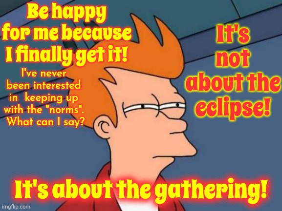 We Are A Fascinating People.  We Spend Years In Hate Then "ECLIPSE!  LET'S PARTY!".  Shoulda Known.  We Are F*ing AMAZING! | Be happy for me because I finally get it! It's not about the eclipse! I've never been interested in  keeping up with the "norms".  What can I say? It's about the gathering! | image tagged in memes,futurama fry,people,people are fabulous,love is everywhere,we are the world | made w/ Imgflip meme maker