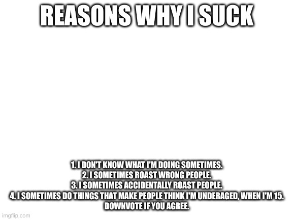 tr | REASONS WHY I SUCK; 1. I DON'T KNOW WHAT I'M DOING SOMETIMES.
2. I SOMETIMES ROAST WRONG PEOPLE.
3. I SOMETIMES ACCIDENTALLY ROAST PEOPLE.
4. I SOMETIMES DO THINGS THAT MAKE PEOPLE THINK I'M UNDERAGED, WHEN I'M 15.
DOWNVOTE IF YOU AGREE. | image tagged in blank white template | made w/ Imgflip meme maker
