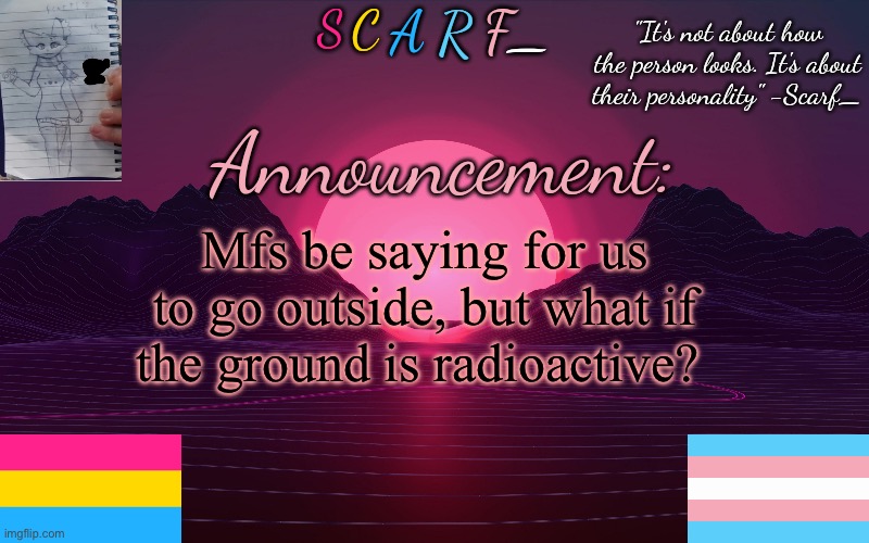 Scarf_'s Temp by emma | Mfs be saying for us to go outside, but what if the ground is radioactive? | image tagged in scarf_'s temp by emma | made w/ Imgflip meme maker