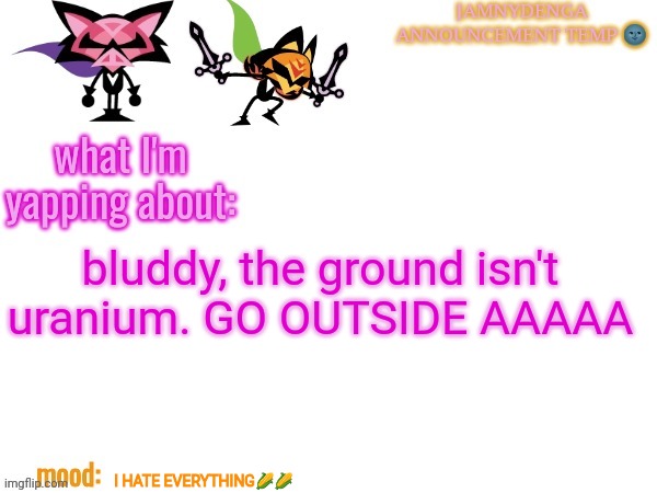 AAAA | bluddy, the ground isn't uranium. GO OUTSIDE AAAAA; I HATE EVERYTHING🌽🌽 | image tagged in announcement temp bcuz why not,aaaaaaaaaaaaaaaaaaaaaaaaaaa | made w/ Imgflip meme maker