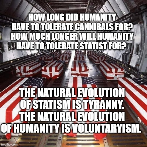 Military Tragedy | HOW LONG DID HUMANITY HAVE TO TOLERATE CANNIBALS FOR? HOW MUCH LONGER WILL HUMANITY HAVE TO TOLERATE STATIST FOR? THE NATURAL EVOLUTION OF STATISM IS TYRANNY. THE NATURAL EVOLUTION OF HUMANITY IS VOLUNTARYISM. | image tagged in military tragedy | made w/ Imgflip meme maker