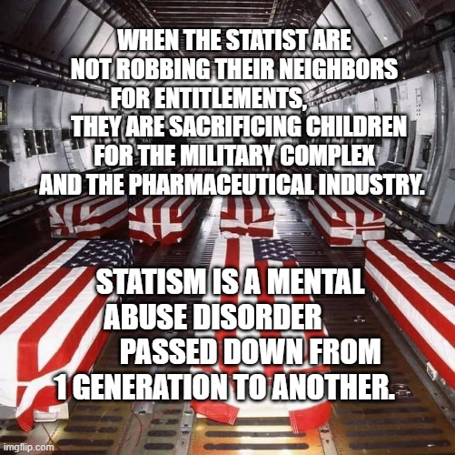 Military Tragedy | WHEN THE STATIST ARE NOT ROBBING THEIR NEIGHBORS FOR ENTITLEMENTS,              THEY ARE SACRIFICING CHILDREN FOR THE MILITARY COMPLEX AND THE PHARMACEUTICAL INDUSTRY. STATISM IS A MENTAL ABUSE DISORDER              PASSED DOWN FROM 1 GENERATION TO ANOTHER. | image tagged in military tragedy | made w/ Imgflip meme maker