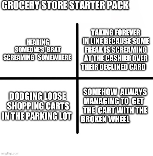 I  hate shopping | GROCERY STORE STARTER PACK; TAKING FOREVER IN LINE BECAUSE SOME FREAK IS SCREAMING AT THE CASHIER OVER THEIR DECLINED CARD; HEARING SOMEONE'S  BRAT SCREAMING   SOMEWHERE; DODGING LOOSE  SHOPPING CARTS IN THE PARKING LOT; SOMEHOW  ALWAYS MANAGING TO  GET   THE  CART WITH THE BROKEN WHEEL | image tagged in memes,blank starter pack,wheels on a shopping cart be like,relatable memes | made w/ Imgflip meme maker