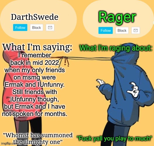 IUnfunny is a pure legend, bro. Shoutout to him. | I remember back in mid 2022 when my only friends on msmg were Ermak and IUnfunny.
Still friends with iUnfunny though, but Ermak and I have not spoken for months. | image tagged in swede x rager shared announcement temp by insanity | made w/ Imgflip meme maker