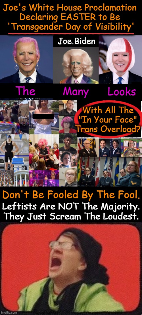 Easter & Transgenderism are Like Oil & Water | Joe's White House Proclamation 
Declaring EASTER to Be 
'Transgender Day of Visibility'; ______________________; Joe Biden; The; Looks; Many; With All The
"In Your Face"
Trans Overload? Don't Be Fooled By The Fool. Leftists Are NOT The Majority.
They Just Scream The Loudest. | image tagged in screaming leftist,political humor,joe biden,white house,easter,transgender | made w/ Imgflip meme maker