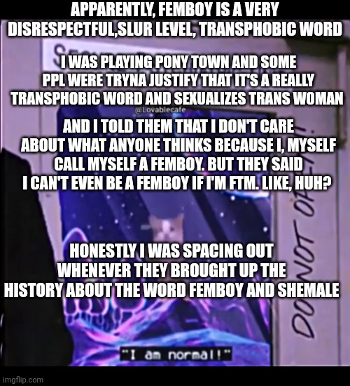 I am normal, secure psychiatric unit. | APPARENTLY, FEMBOY IS A VERY DISRESPECTFUL,SLUR LEVEL, TRANSPHOBIC WORD; I WAS PLAYING PONY TOWN AND SOME PPL WERE TRYNA JUSTIFY THAT IT'S A REALLY TRANSPHOBIC WORD AND SEXUALIZES TRANS WOMAN; AND I TOLD THEM THAT I DON'T CARE ABOUT WHAT ANYONE THINKS BECAUSE I, MYSELF CALL MYSELF A FEMBOY. BUT THEY SAID I CAN'T EVEN BE A FEMBOY IF I'M FTM. LIKE, HUH? HONESTLY I WAS SPACING OUT WHENEVER THEY BROUGHT UP THE HISTORY ABOUT THE WORD FEMBOY AND SHEMALE | image tagged in i am normal secure psychiatric unit | made w/ Imgflip meme maker